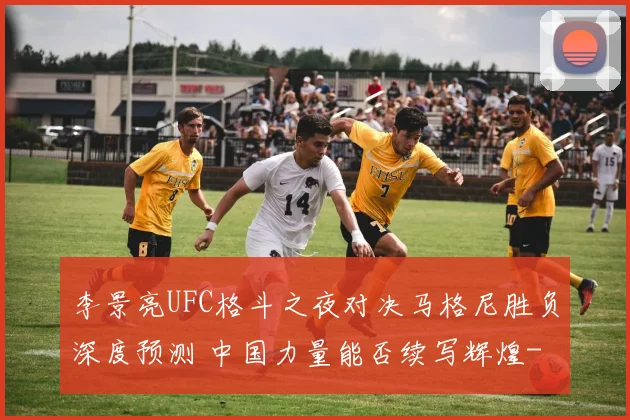 李景亮UFC格斗之夜对决马格尼胜负深度预测 中国力量能否续写辉煌