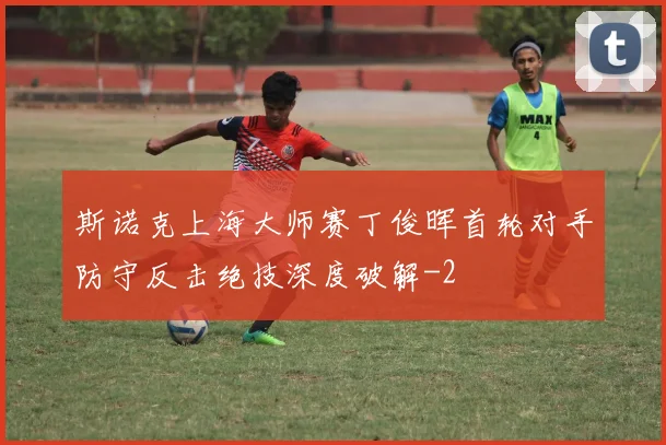 斯诺克上海大师赛丁俊晖首轮对手防守反击绝技深度破解