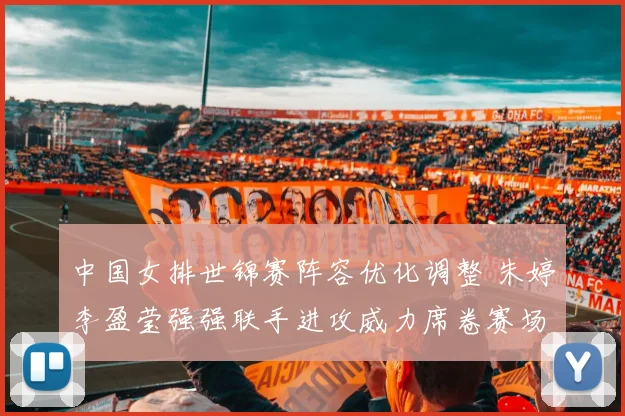 中国女排世锦赛阵容优化调整 朱婷李盈莹强强联手进攻威力席卷赛场