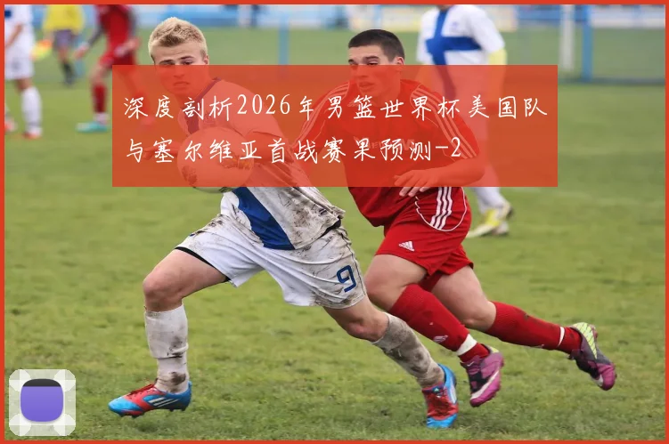 深度剖析2026年男篮世界杯美国队与塞尔维亚首战赛果预测