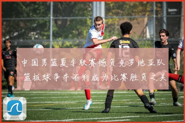 中国男篮夏季联赛憾负克罗地亚队 篮板球争夺不利成为比赛胜负之关键