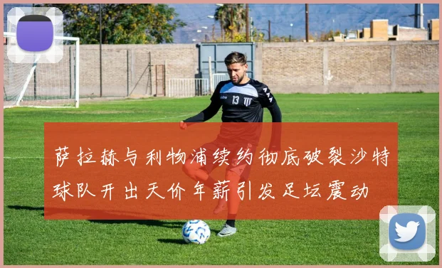 萨拉赫与利物浦续约彻底破裂沙特球队开出天价年薪引发足坛震动