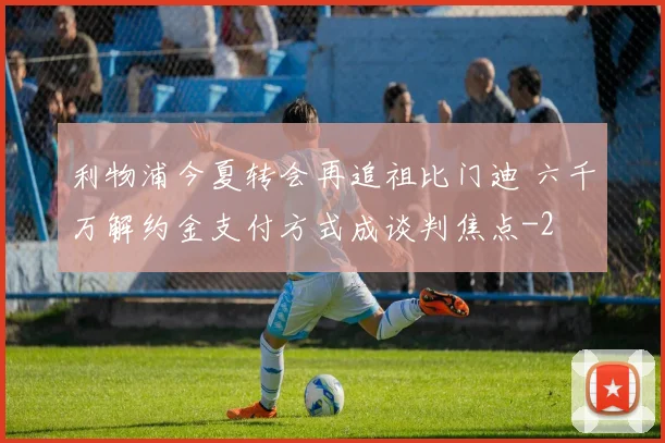利物浦今夏转会再追祖比门迪 六千万解约金支付方式成谈判焦点