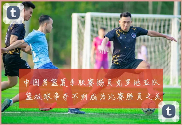 中国男篮夏季联赛憾负克罗地亚队 篮板球争夺不利成为比赛胜负之关键