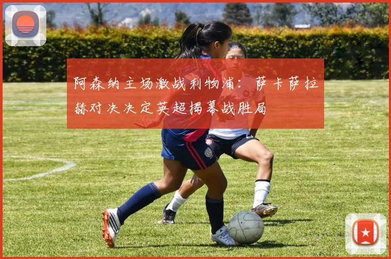 阿森纳主场激战利物浦：萨卡萨拉赫对决决定英超揭幕战胜局