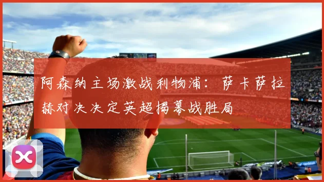 阿森纳主场激战利物浦：萨卡萨拉赫对决决定英超揭幕战胜局
