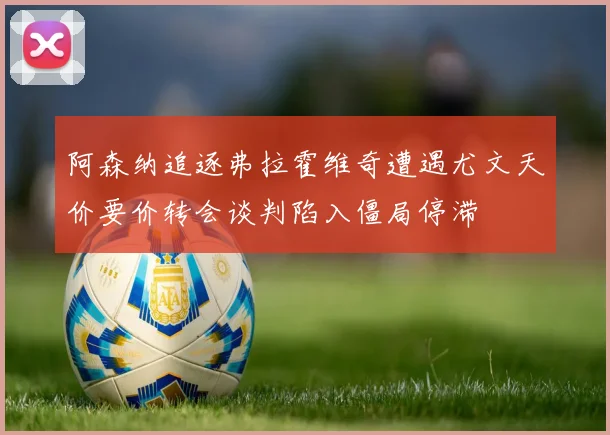 阿森纳追逐弗拉霍维奇遭遇尤文天价要价转会谈判陷入僵局停滞