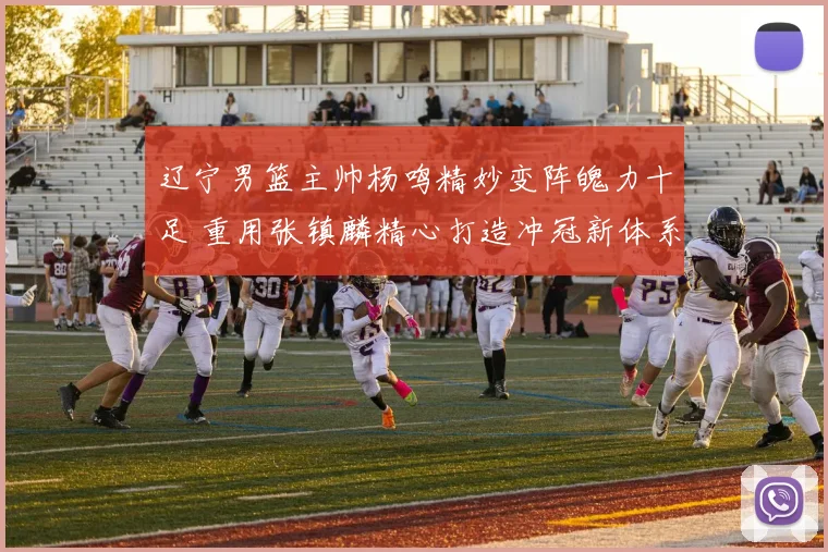 辽宁男篮主帅杨鸣精妙变阵魄力十足 重用张镇麟精心打造冲冠新体系
