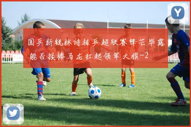 国乒新锐林诗栋乒超联赛锋芒毕露 能否接棒马龙扛起领军大旗
