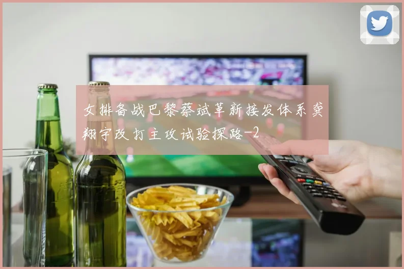 女排备战巴黎蔡斌革新接发体系龚翔宇改打主攻试验探路
