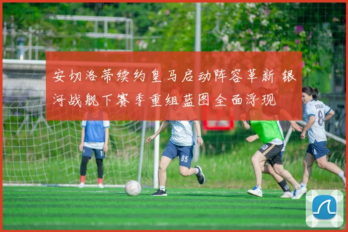 安切洛蒂续约皇马启动阵容革新 银河战舰下赛季重组蓝图全面浮现