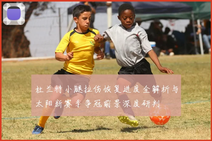 杜兰特小腿拉伤恢复进度全解析与太阳新赛季争冠前景深度研判