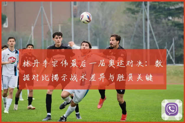 林丹李宗伟最后一届奥运对决：数据对比揭示战术差异与胜负关键