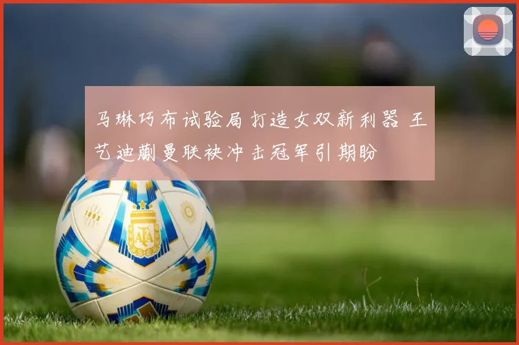 马琳巧布试验局打造女双新利器 王艺迪蒯曼联袂冲击冠军引期盼
