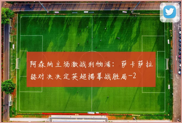 阿森纳主场激战利物浦：萨卡萨拉赫对决决定英超揭幕战胜局