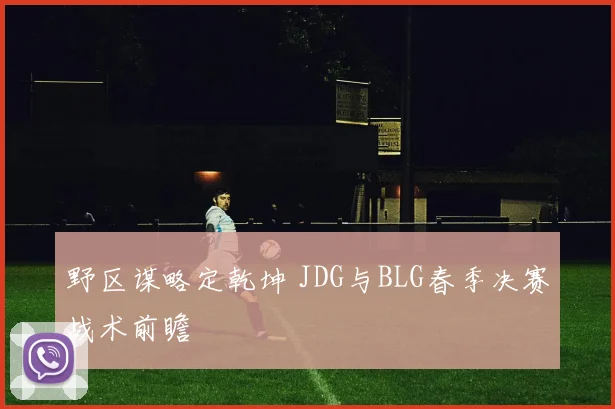 野区谋略定乾坤 JDG与BLG春季决赛战术前瞻