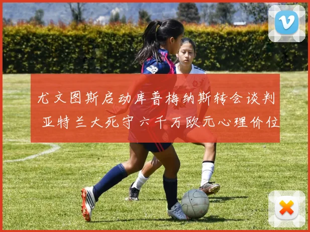 尤文图斯启动库普梅纳斯转会谈判 亚特兰大死守六千万欧元心理价位