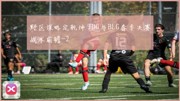野区谋略定乾坤 JDG与BLG春季决赛战术前瞻