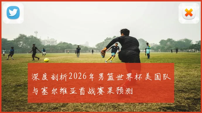 深度剖析2026年男篮世界杯美国队与塞尔维亚首战赛果预测