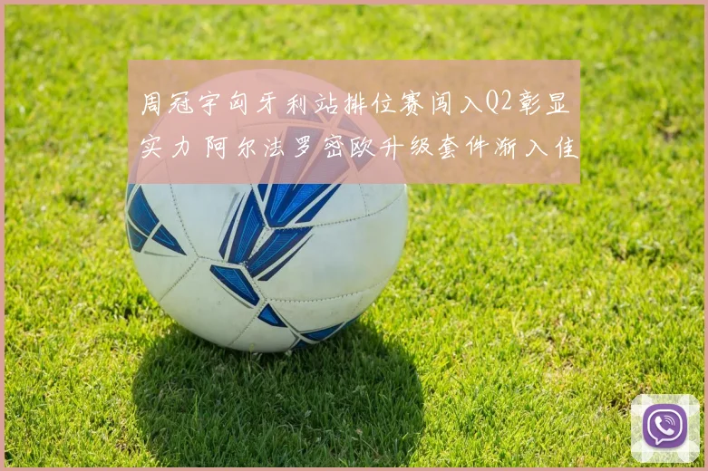 周冠宇匈牙利站排位赛闯入Q2彰显实力 阿尔法罗密欧升级套件渐入佳境