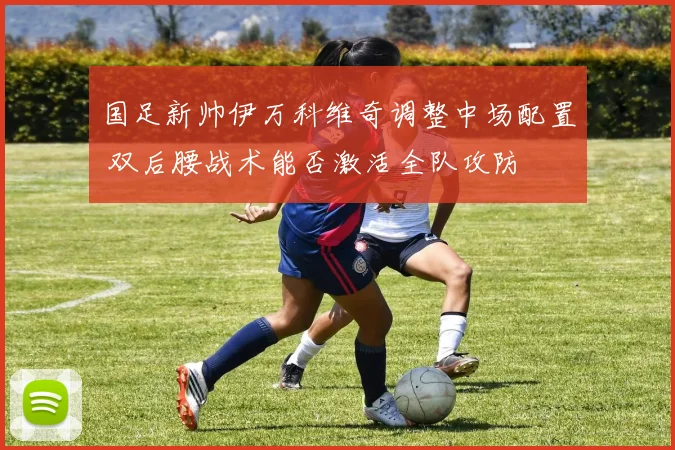 国足新帅伊万科维奇调整中场配置 双后腰战术能否激活全队攻防