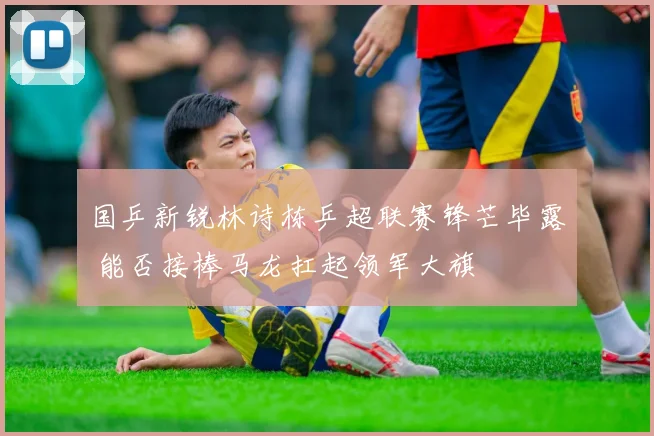 国乒新锐林诗栋乒超联赛锋芒毕露 能否接棒马龙扛起领军大旗