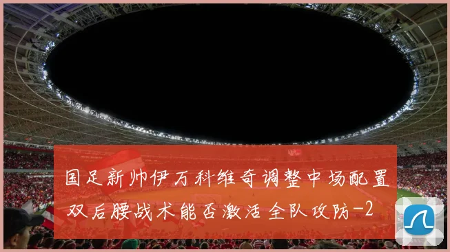 国足新帅伊万科维奇调整中场配置 双后腰战术能否激活全队攻防