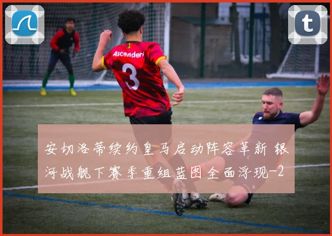 安切洛蒂续约皇马启动阵容革新 银河战舰下赛季重组蓝图全面浮现