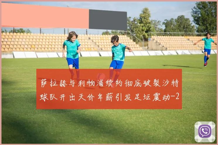 萨拉赫与利物浦续约彻底破裂沙特球队开出天价年薪引发足坛震动