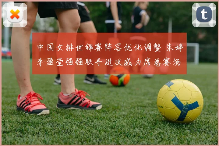 中国女排世锦赛阵容优化调整 朱婷李盈莹强强联手进攻威力席卷赛场